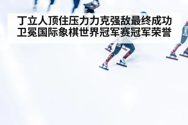 丁立人顶住压力力克强敌最终成功卫冕国际象棋世界冠军赛冠军荣誉